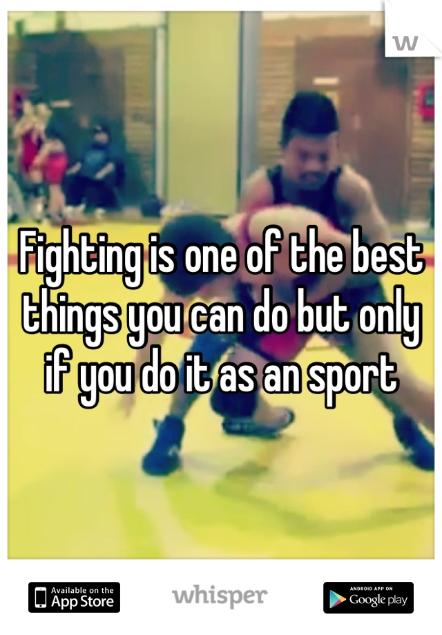 Fighting is one of the best things you can do but only if you do it as an sport