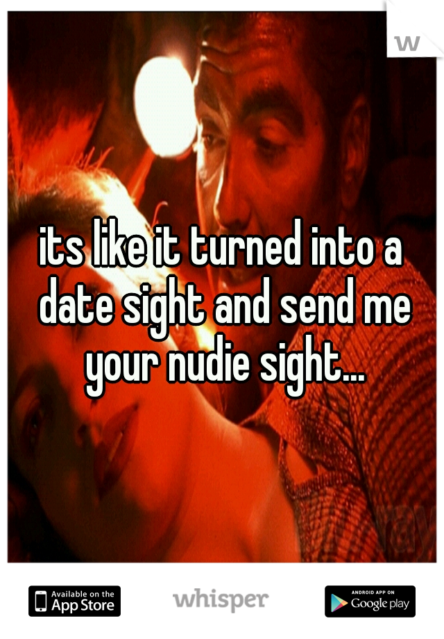its like it turned into a date sight and send me your nudie sight...
