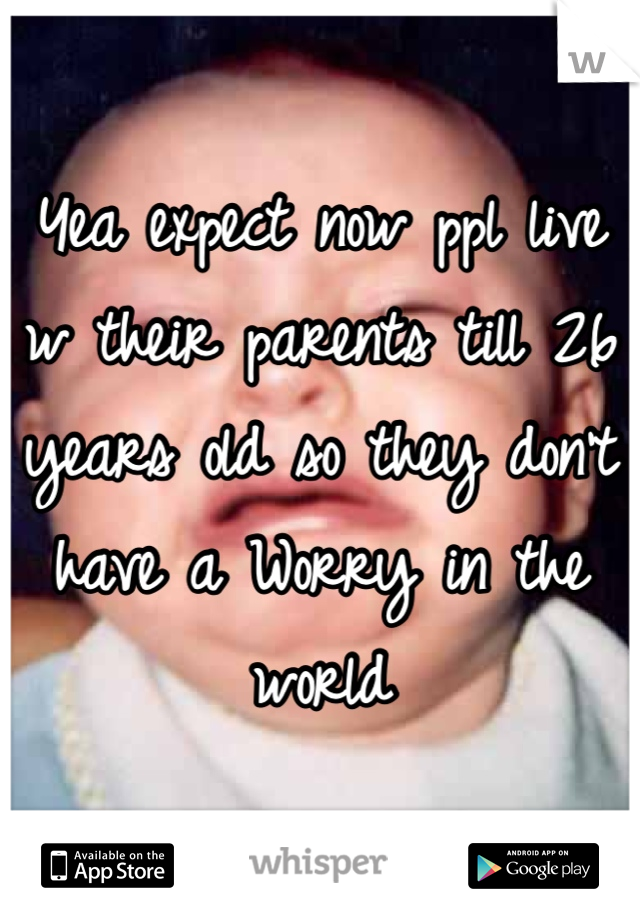 Yea expect now ppl live w their parents till 26 years old so they don't have a Worry in the world