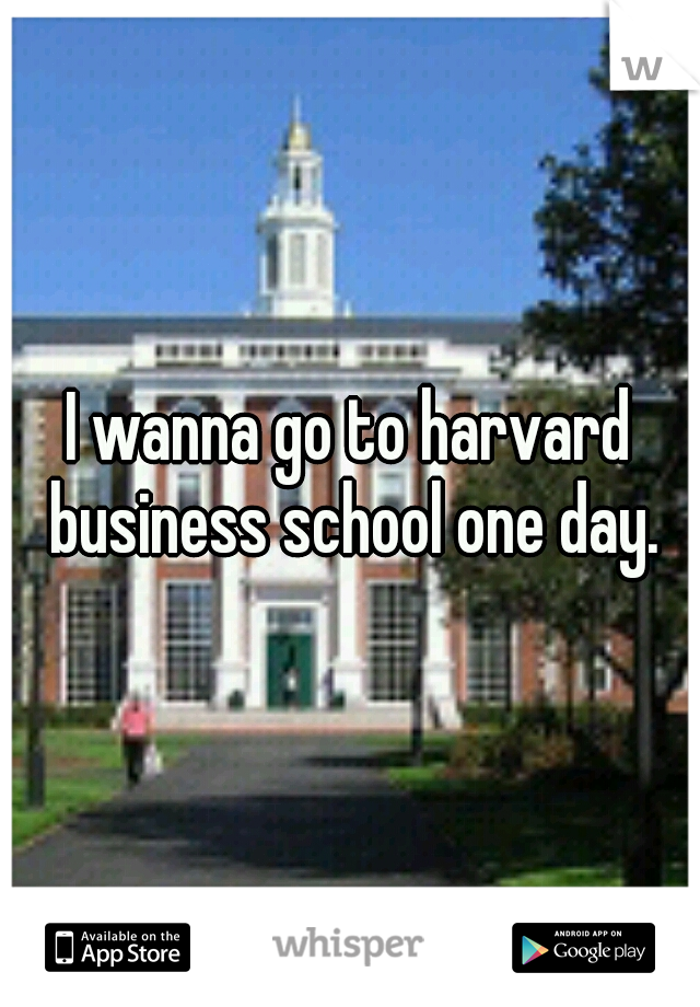 I wanna go to harvard business school one day.
