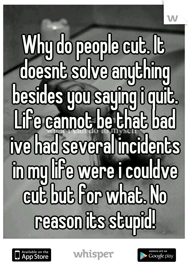 Why do people cut. It doesnt solve anything besides you saying i quit. Life cannot be that bad ive had several incidents in my life were i couldve cut but for what. No reason its stupid!