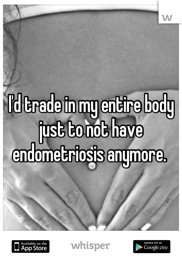 I'd trade in my entire body just to not have endometriosis anymore. 