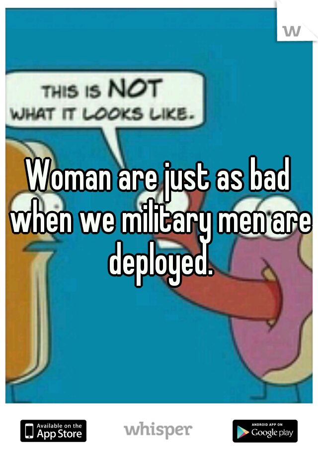 Woman are just as bad when we military men are deployed.