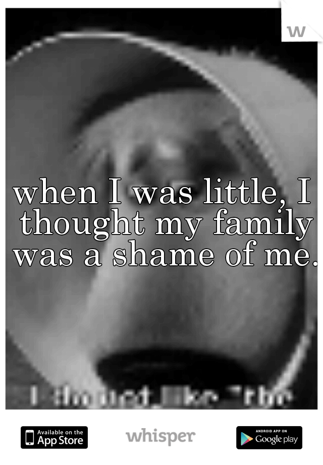when I was little, I thought my family was a shame of me.
