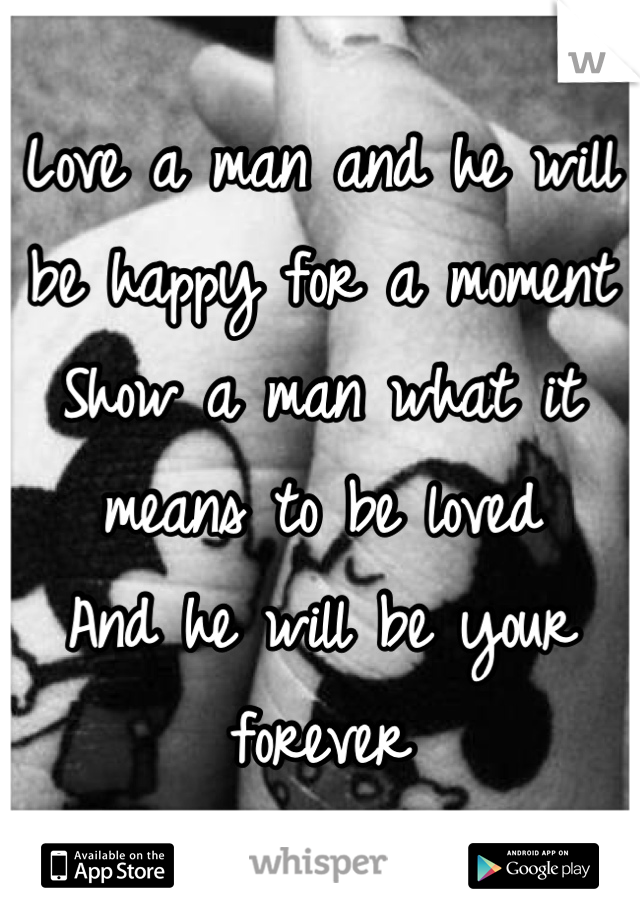 Love a man and he will be happy for a moment 
Show a man what it means to be loved
And he will be your forever