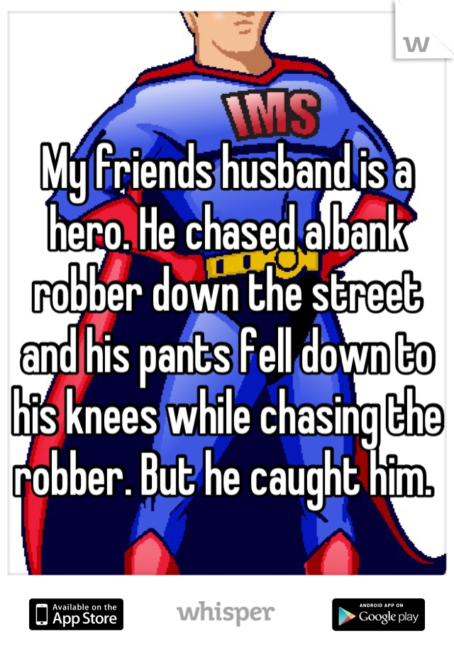 My friends husband is a hero. He chased a bank robber down the street and his pants fell down to his knees while chasing the robber. But he caught him. 