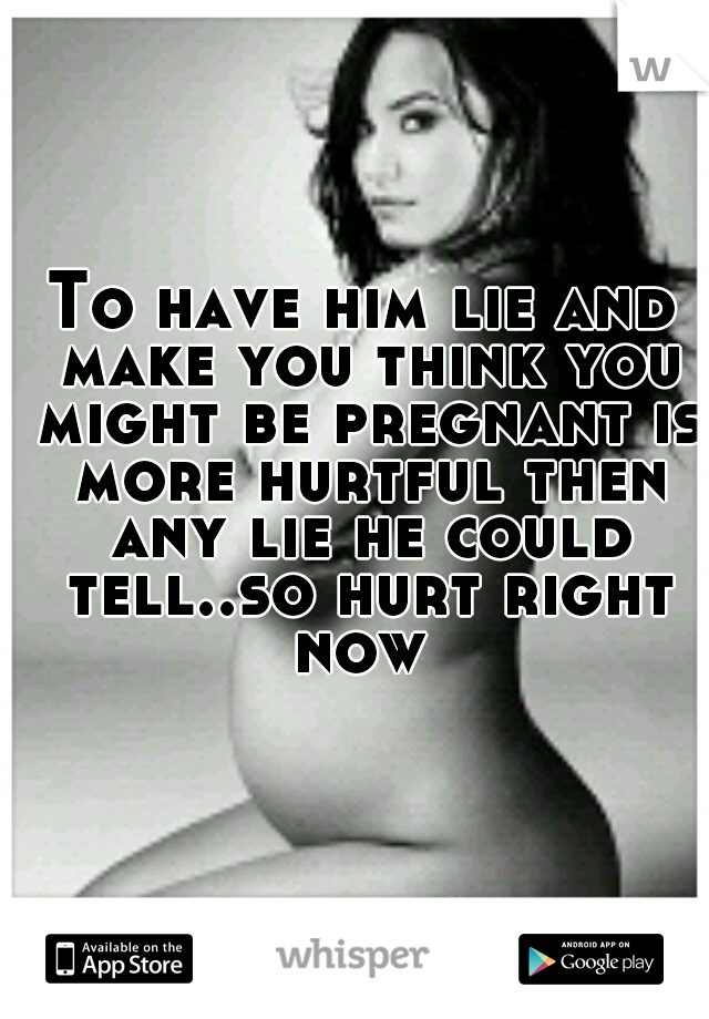 To have him lie and make you think you might be pregnant is more hurtful then any lie he could tell..so hurt right now 