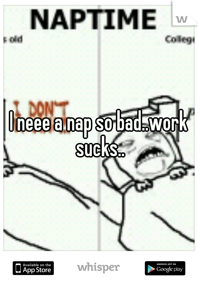 I neee a nap so bad..work sucks..