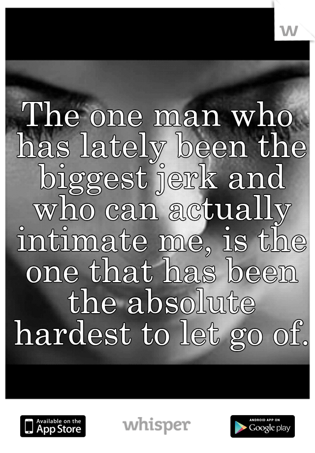 The one man who has lately been the biggest jerk and who can actually intimate me, is the one that has been the absolute hardest to let go of. 