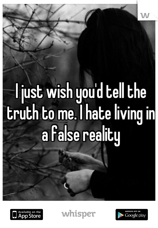 I just wish you'd tell the truth to me. I hate living in a false reality