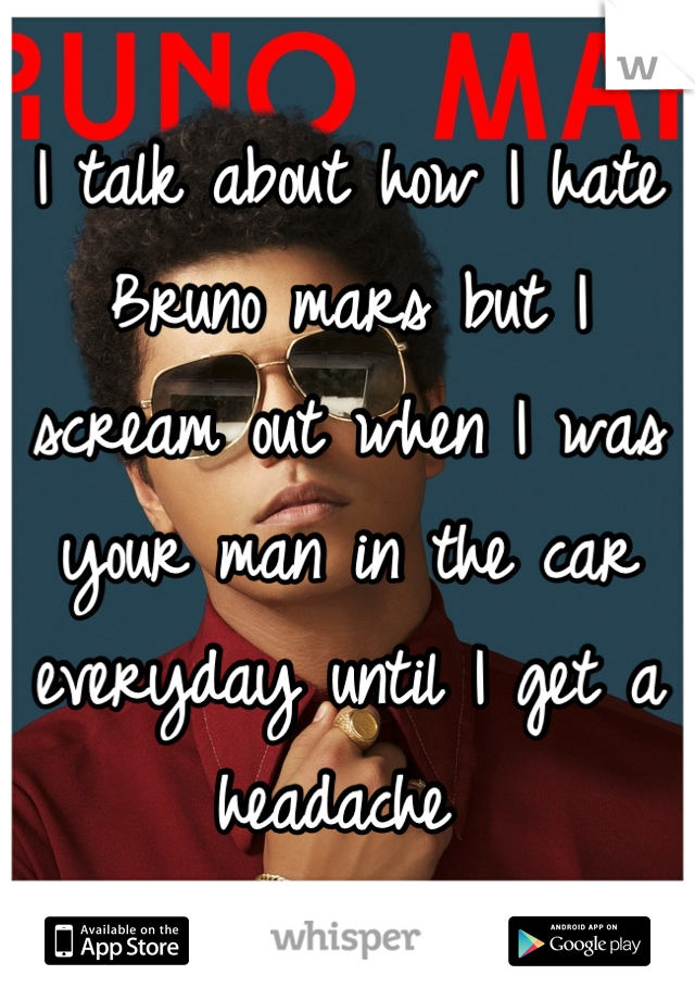 I talk about how I hate Bruno mars but I scream out when I was your man in the car everyday until I get a headache 