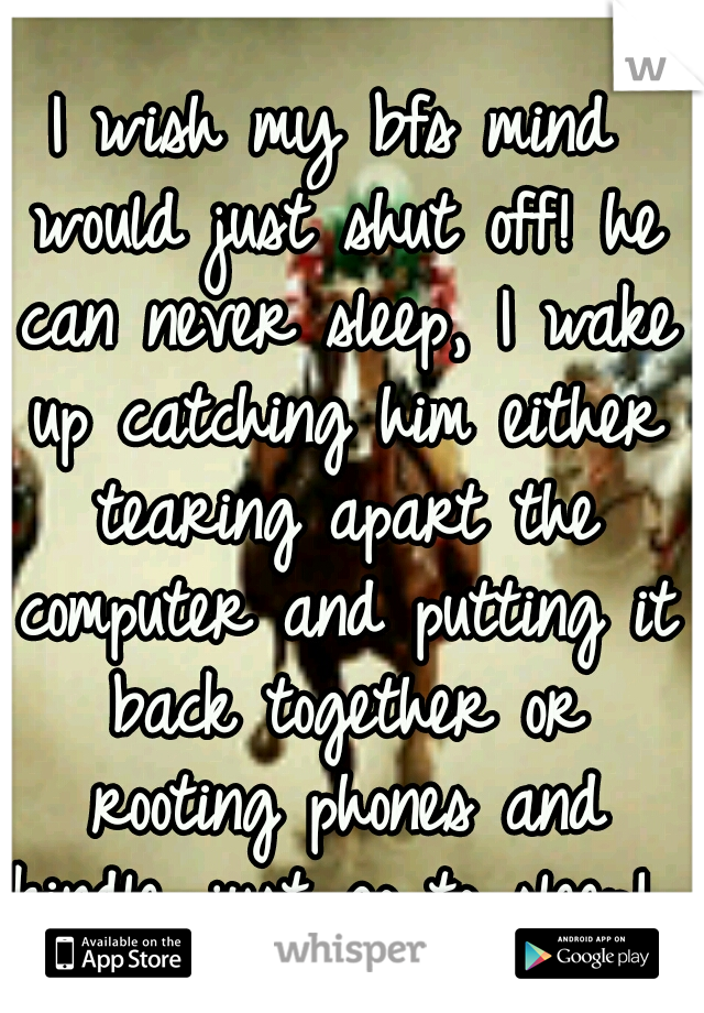 I wish my bfs mind would just shut off! he can never sleep, I wake up catching him either tearing apart the computer and putting it back together or rooting phones and kindle. just go to sleep! 