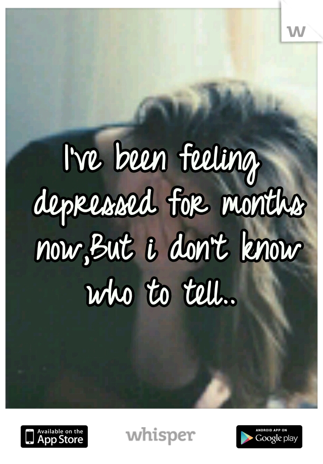 I've been feeling depressed for months now,But i don't know who to tell.. 