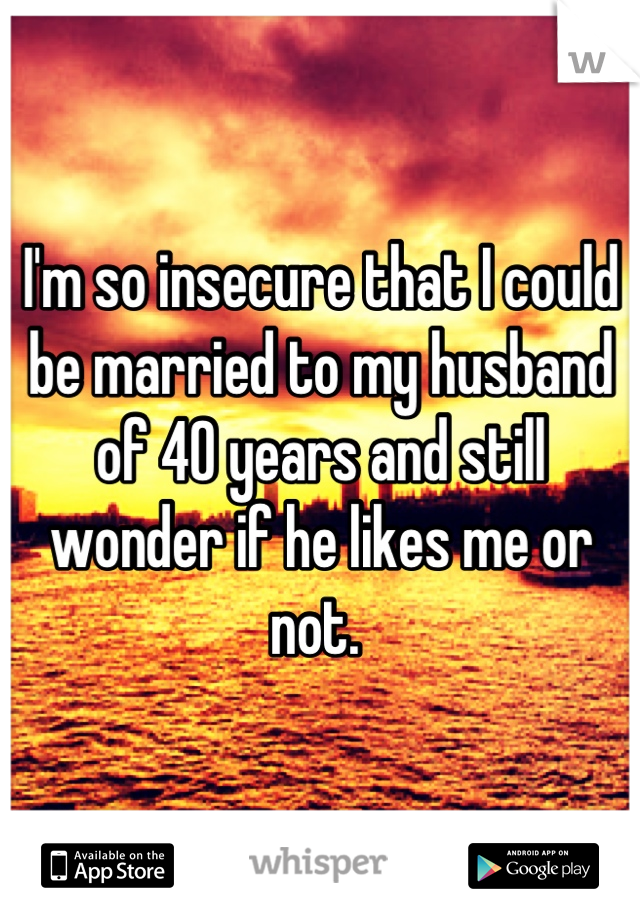 I'm so insecure that I could be married to my husband of 40 years and still wonder if he likes me or not. 