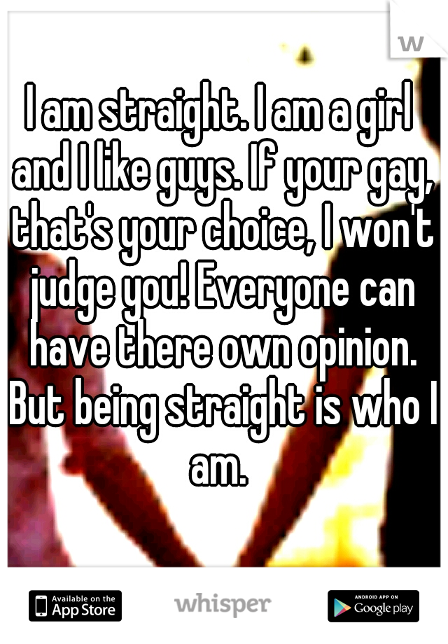 I am straight. I am a girl and I like guys. If your gay, that's your choice, I won't judge you! Everyone can have there own opinion. But being straight is who I am. 