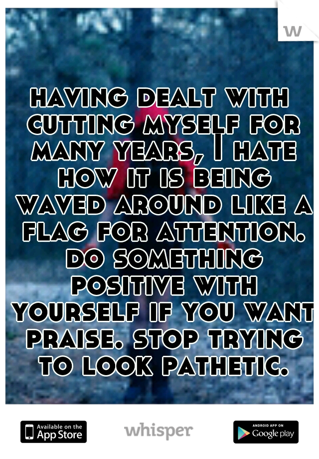 having dealt with cutting myself for many years, I hate how it is being waved around like a flag for attention. do something positive with yourself if you want praise. stop trying to look pathetic.