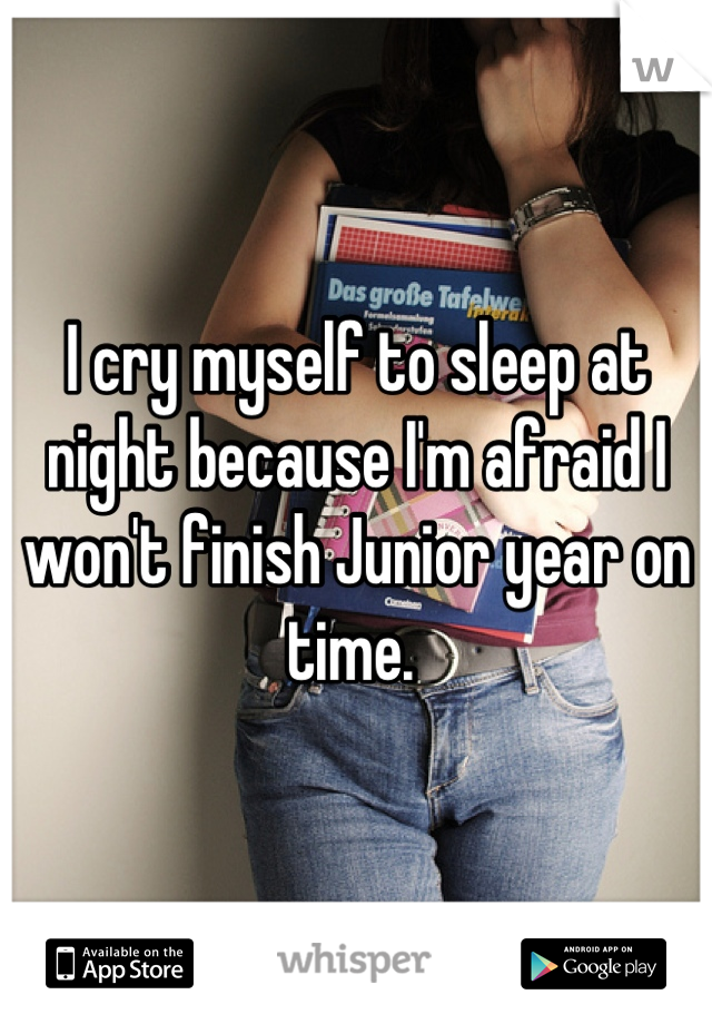I cry myself to sleep at night because I'm afraid I won't finish Junior year on time. 