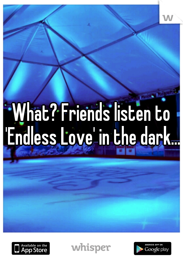 What? Friends listen to 'Endless Love' in the dark...