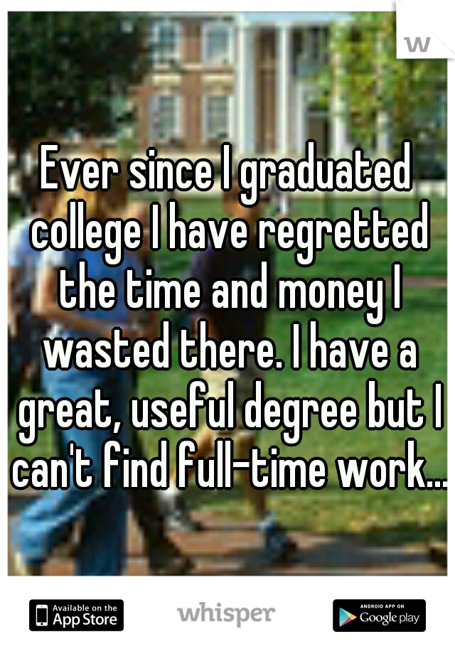 Ever since I graduated college I have regretted the time and money I wasted there. I have a great, useful degree but I can't find full-time work...