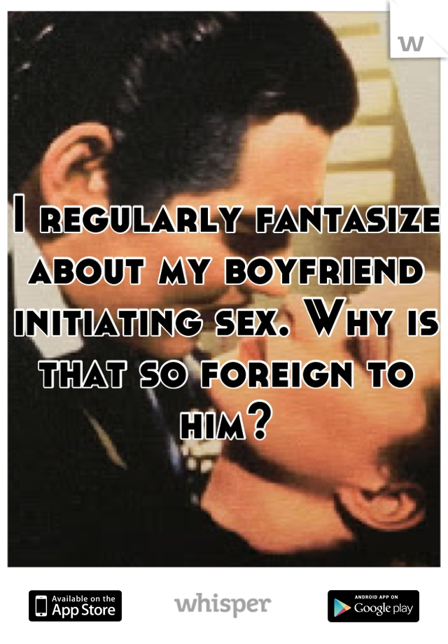 I regularly fantasize about my boyfriend initiating sex. Why is that so foreign to him?