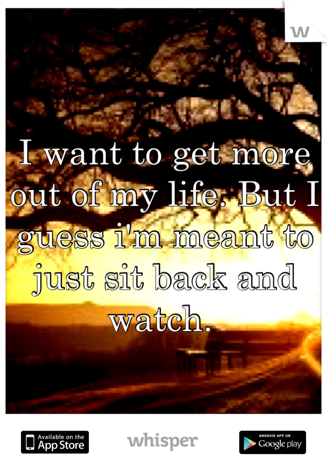I want to get more out of my life. But I guess i'm meant to just sit back and watch. 