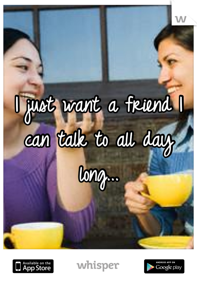 I just want a friend I can talk to all day long...