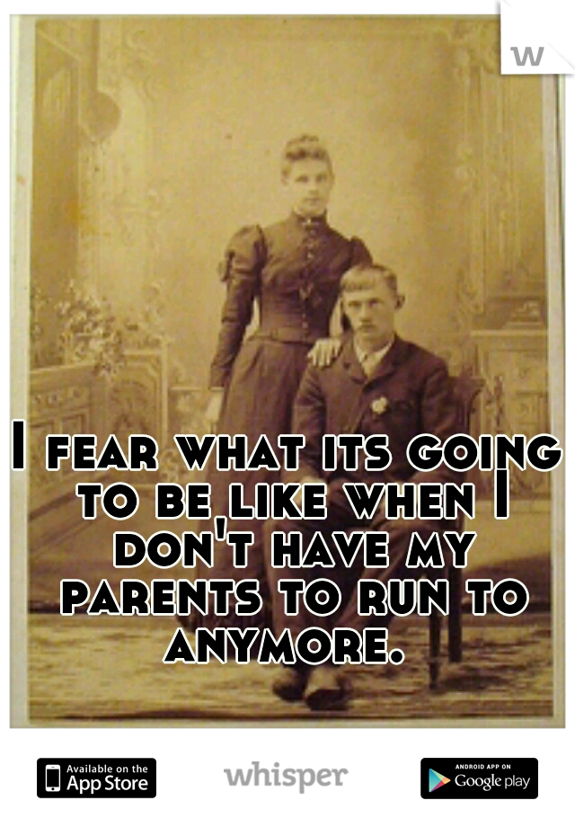 I fear what its going to be like when I don't have my parents to run to anymore. 