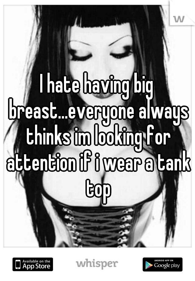 I hate having big breast...everyone always thinks im looking for attention if i wear a tank top