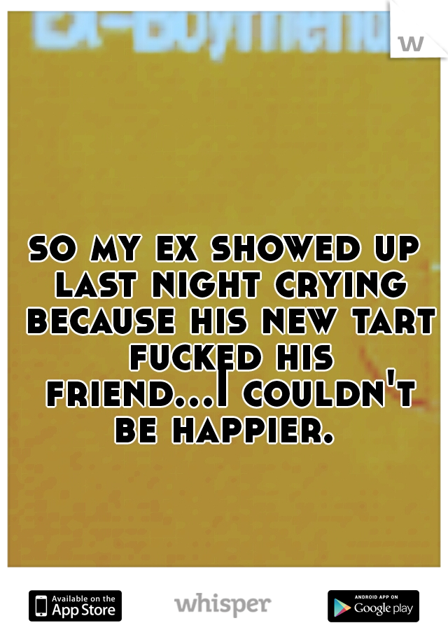 so my ex showed up last night crying because his new tart fucked his friend...I couldn't be happier. 