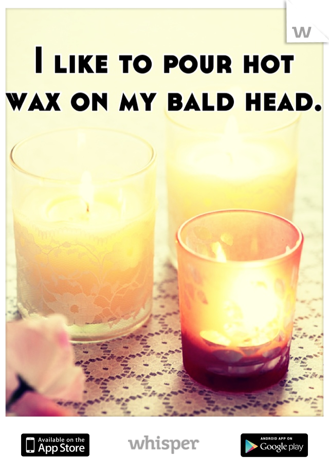 I like to pour hot wax on my bald head. 