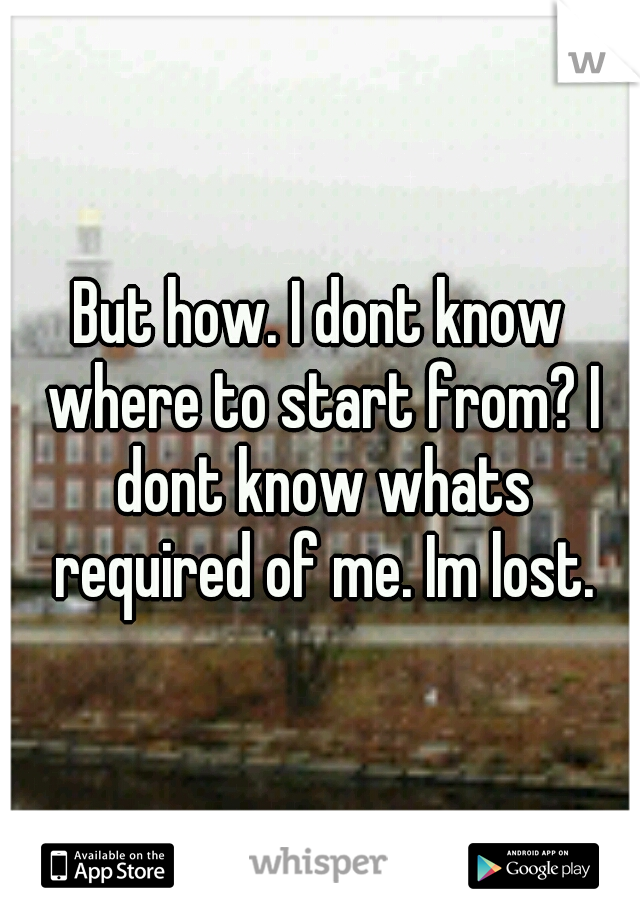 But how. I dont know where to start from? I dont know whats required of me. Im lost.