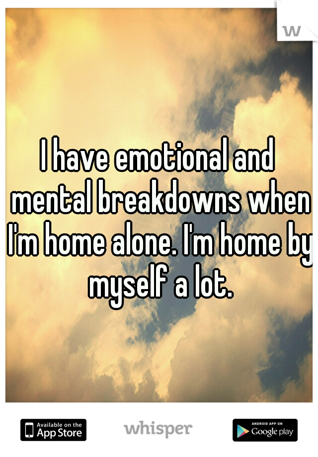 I have emotional and mental breakdowns when I'm home alone. I'm home by myself a lot.