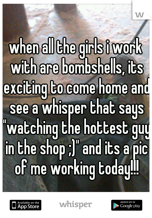 when all the girls i work with are bombshells, its exciting to come home and see a whisper that says "watching the hottest guy in the shop ;)" and its a pic of me working today!!!