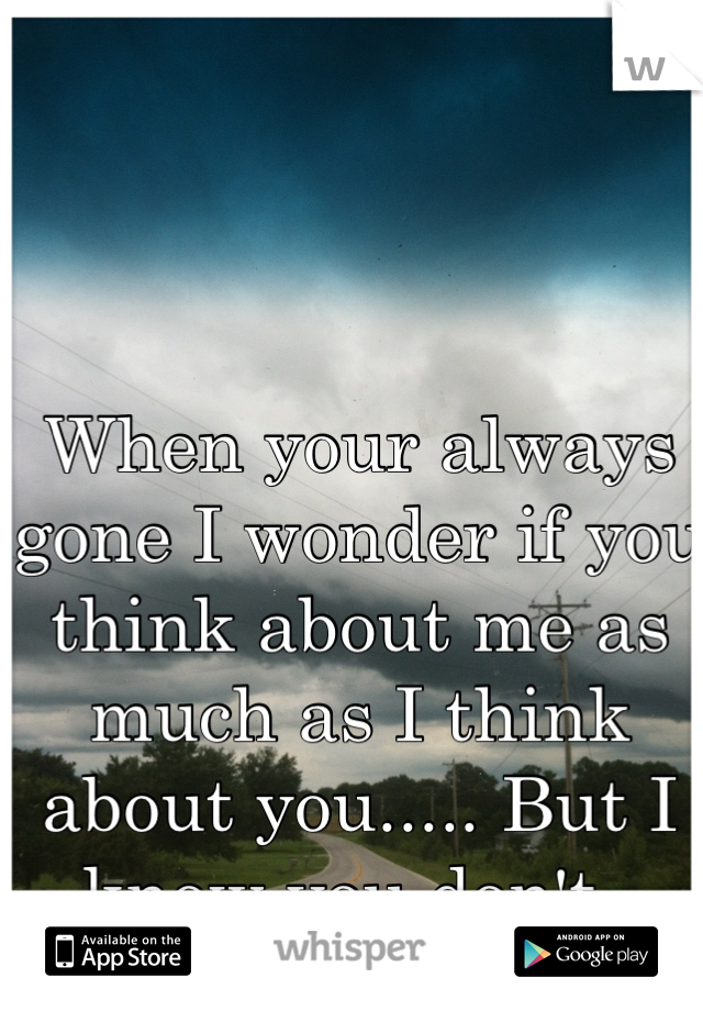 When your always gone I wonder if you think about me as much as I think about you..... But I know you don't. 
