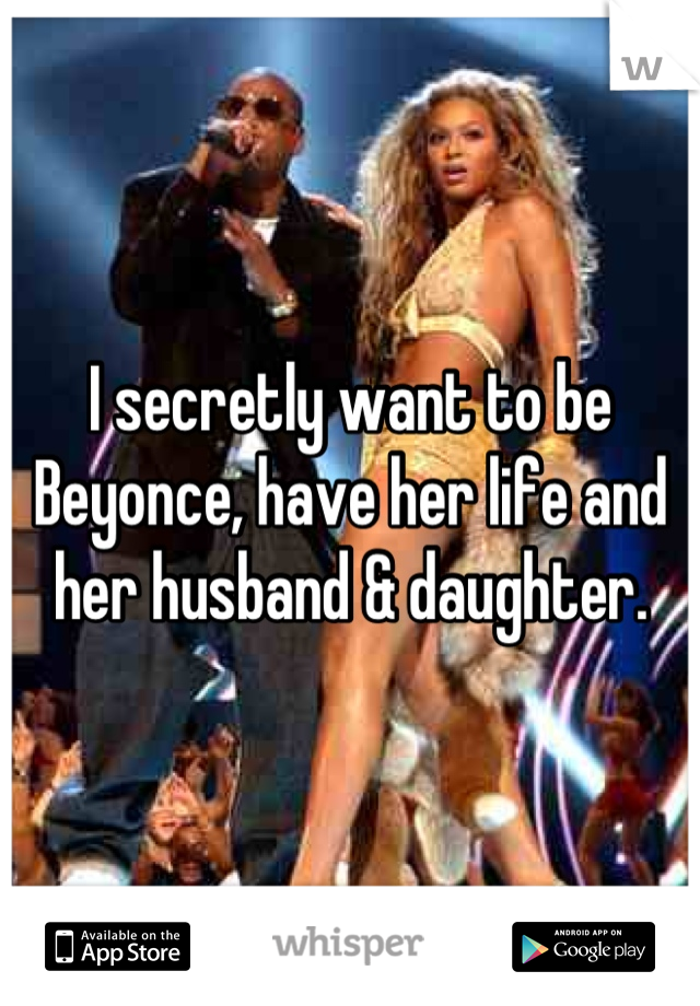 I secretly want to be Beyonce, have her life and her husband & daughter.