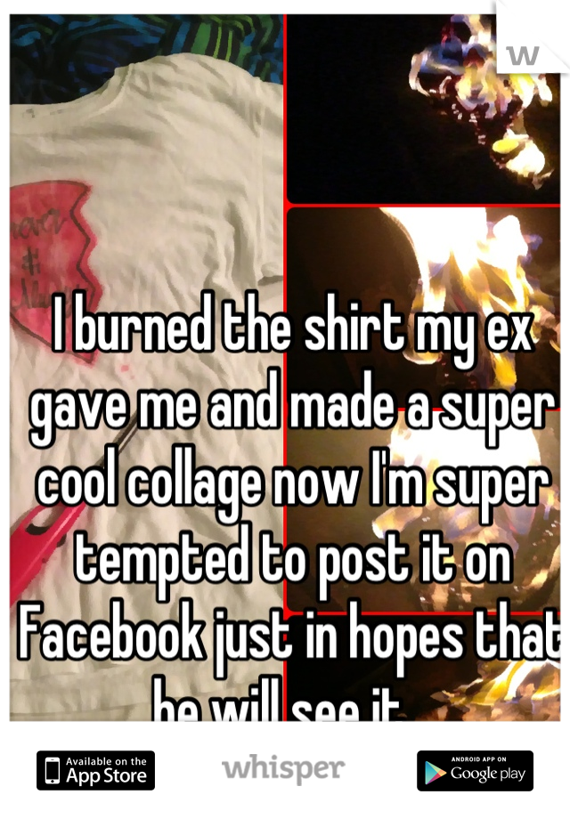 I burned the shirt my ex gave me and made a super cool collage now I'm super tempted to post it on Facebook just in hopes that he will see it...