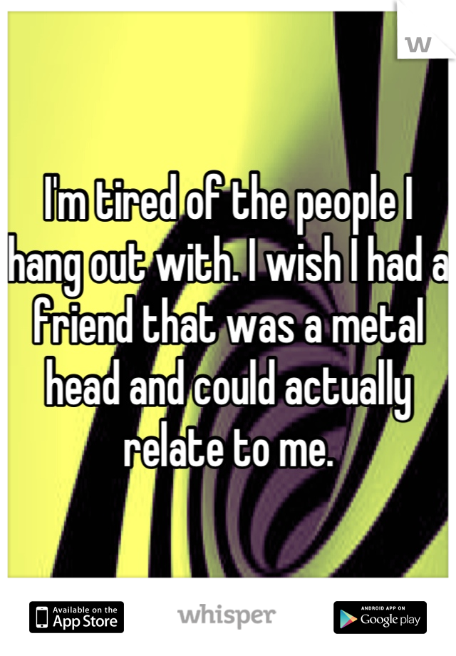 I'm tired of the people I hang out with. I wish I had a friend that was a metal head and could actually relate to me.