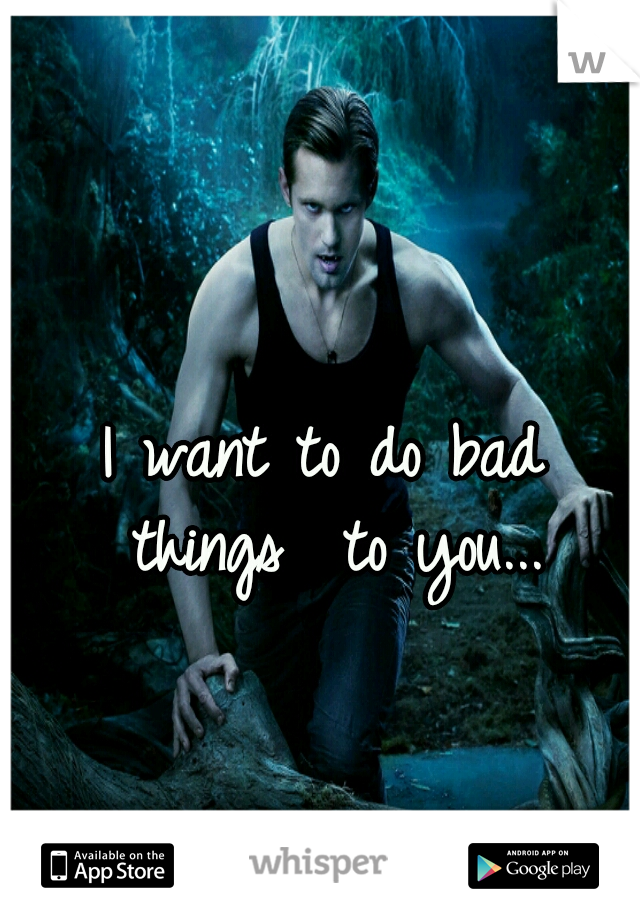 I want to do bad things
 to you...