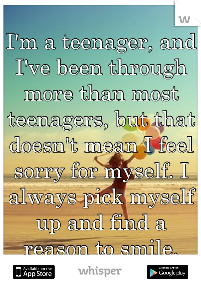 I'm a teenager, and I've been through more than most teenagers, but that doesn't mean I feel sorry for myself. I always pick myself up and find a reason to smile.