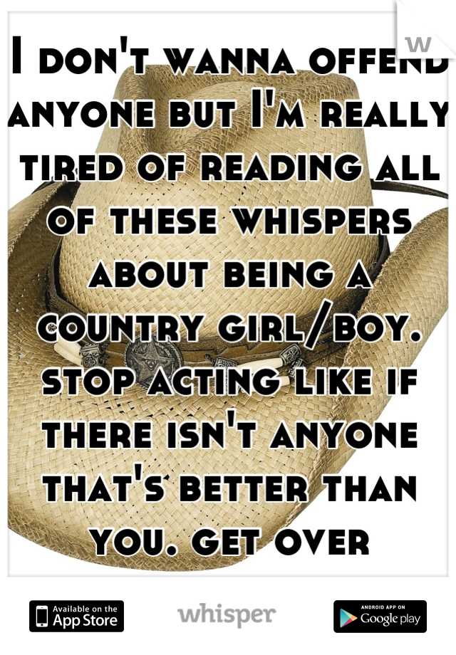 I don't wanna offend anyone but I'm really tired of reading all of these whispers about being a country girl/boy. stop acting like if there isn't anyone that's better than you. get over yourselves. 