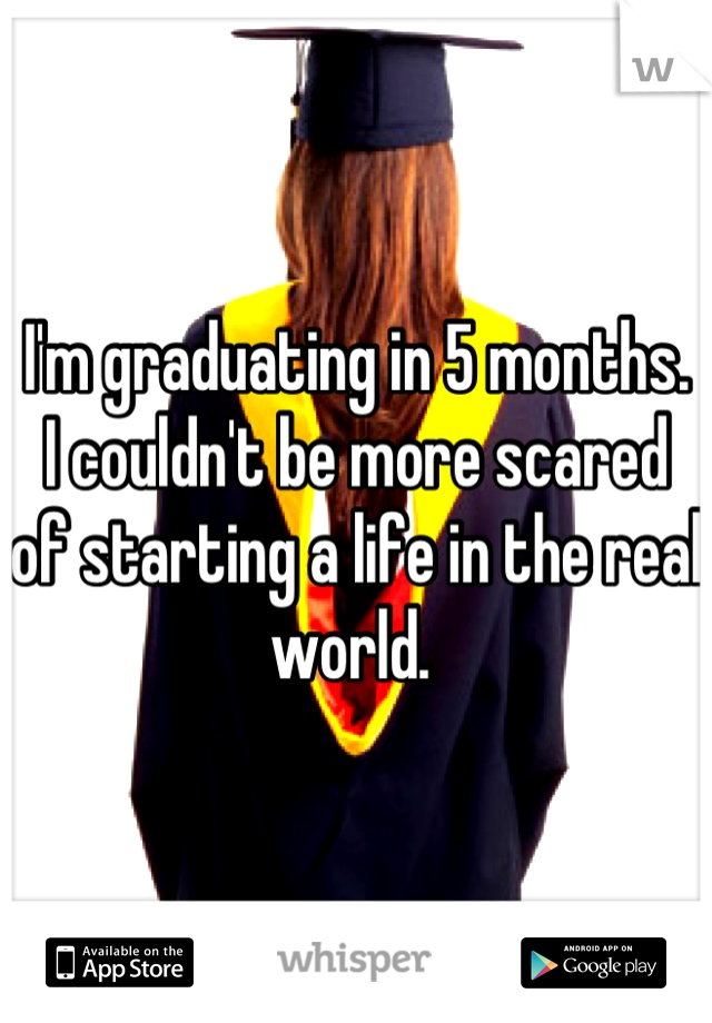 I'm graduating in 5 months. 
I couldn't be more scared of starting a life in the real world. 