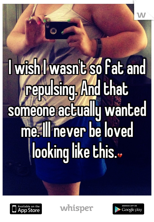 I wish I wasn't so fat and repulsing. And that someone actually wanted me. Ill never be loved looking like this.💔