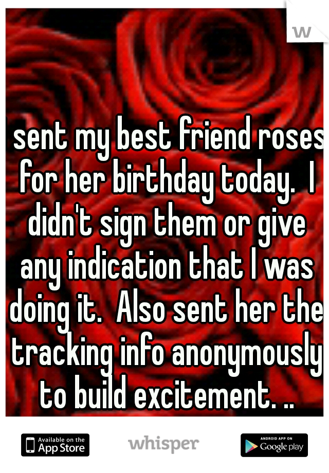I sent my best friend roses for her birthday today.  I didn't sign them or give any indication that I was doing it.  Also sent her the tracking info anonymously to build excitement. ..
