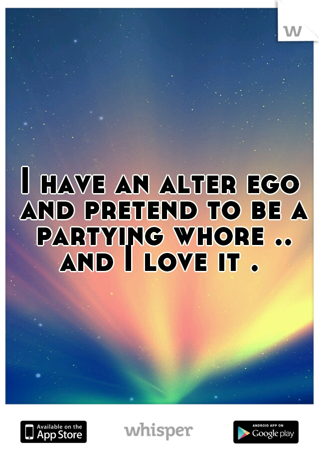I have an alter ego and pretend to be a partying whore .. and I love it . 