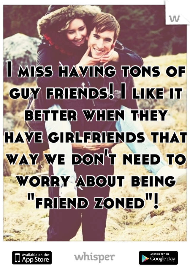 I miss having tons of guy friends! I like it better when they have girlfriends that way we don't need to worry about being "friend zoned"! 