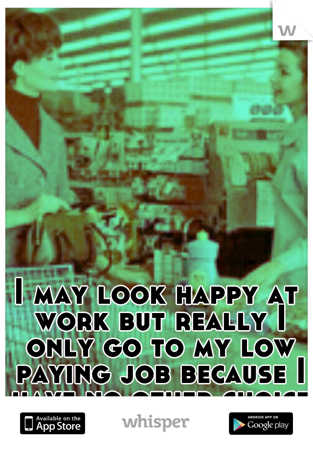 I may look happy at work but really I only go to my low paying job because I have no other choice.