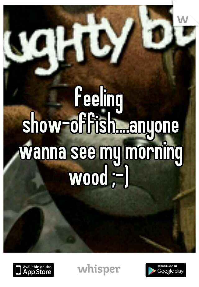 feeling show-offish....anyone wanna see my morning wood ;-) 