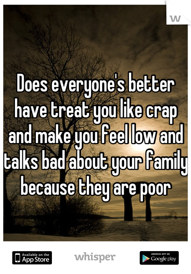 Does everyone's better have treat you like crap and make you feel low and talks bad about your family because they are poor
