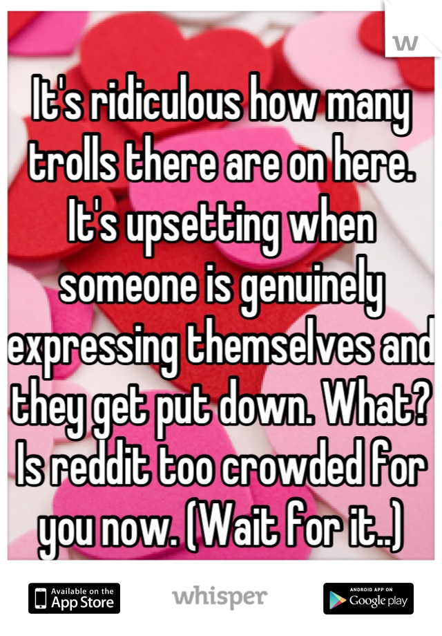 It's ridiculous how many trolls there are on here. It's upsetting when someone is genuinely expressing themselves and they get put down. What? Is reddit too crowded for you now. (Wait for it..)