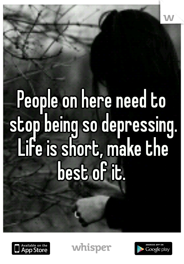 People on here need to stop being so depressing. Life is short, make the best of it. 